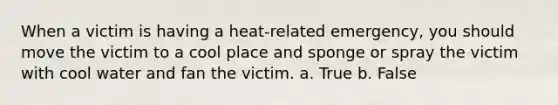 When a victim is having a heat-related emergency, you should move the victim to a cool place and sponge or spray the victim with cool water and fan the victim. a. True b. False