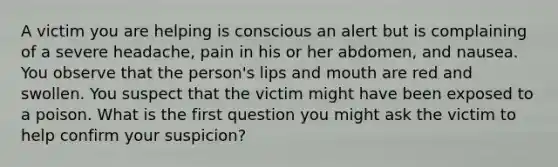 A victim you are helping is conscious an alert but is complaining of a severe headache, pain in his or her abdomen, and nausea. You observe that the person's lips and mouth are red and swollen. You suspect that the victim might have been exposed to a poison. What is the first question you might ask the victim to help confirm your suspicion?