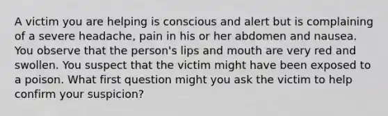 A victim you are helping is conscious and alert but is complaining of a severe headache, pain in his or her abdomen and nausea. You observe that the person's lips and mouth are very red and swollen. You suspect that the victim might have been exposed to a poison. What first question might you ask the victim to help confirm your suspicion?