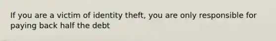 If you are a victim of identity theft, you are only responsible for paying back half the debt