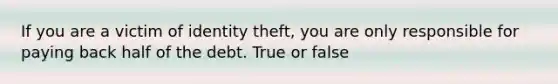 If you are a victim of identity theft, you are only responsible for paying back half of the debt. True or false