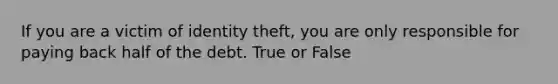 If you are a victim of identity theft, you are only responsible for paying back half of the debt. True or False