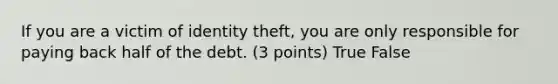 If you are a victim of identity theft, you are only responsible for paying back half of the debt. (3 points) True False