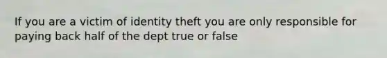 If you are a victim of identity theft you are only responsible for paying back half of the dept true or false