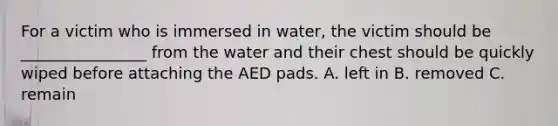 For a victim who is immersed in water, the victim should be ________________ from the water and their chest should be quickly wiped before attaching the AED pads. A. left in B. removed C. remain