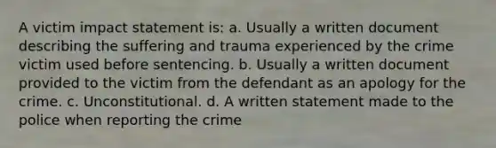 A victim impact statement is: a. Usually a written document describing the suffering and trauma experienced by the crime victim used before sentencing. b. Usually a written document provided to the victim from the defendant as an apology for the crime. c. Unconstitutional. d. A written statement made to the police when reporting the crime