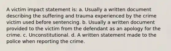 A victim impact statement is: a. Usually a written document describing the suffering and trauma experienced by the crime victim used before sentencing. b. Usually a written document provided to the victim from the defendant as an apology for the crime. c. Unconstitutional. d. A written statement made to the police when reporting the crime.