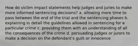 How do victim impact statements help judges and juries to make more informed sentencing decisions? a. allowing more time to pass between the end of the trial and the sentencing phases b. explaining in detail the guidelines allowed in sentencing for a particular crime c. providing them with an understanding of all the consequences of the crime d. persuading judges or jurors to make a decision on the defendant's guilt or innocence