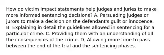 How do victim impact statements help judges and juries to make more informed sentencing decisions? A. Persuading judges or jurors to make a decision on the defendant's guilt or innocence. B. Explaining in detail the guidelines allowed in sentencing for a particular crime. C. Providing them with an understanding of all the consequences of the crime. D. Allowing more time to pass between the end of the trial and the sentencing phases.