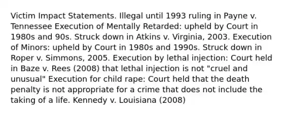 Victim Impact Statements. Illegal until 1993 ruling in Payne v. Tennessee Execution of Mentally Retarded: upheld by Court in 1980s and 90s. Struck down in Atkins v. Virginia, 2003. Execution of Minors: upheld by Court in 1980s and 1990s. Struck down in Roper v. Simmons, 2005. Execution by lethal injection: Court held in Baze v. Rees (2008) that lethal injection is not "cruel and unusual" Execution for child rape: Court held that the death penalty is not appropriate for a crime that does not include the taking of a life. Kennedy v. Louisiana (2008)