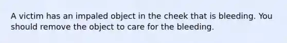 A victim has an impaled object in the cheek that is bleeding. You should remove the object to care for the bleeding.