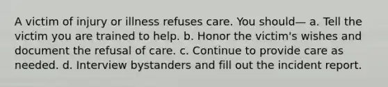 A victim of injury or illness refuses care. You should— a. Tell the victim you are trained to help. b. Honor the victim's wishes and document the refusal of care. c. Continue to provide care as needed. d. Interview bystanders and fill out the incident report.