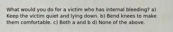 What would you do for a victim who has internal bleeding? a) Keep the victim quiet and lying down. b) Bend knees to make them comfortable. c) Both a and b d) None of the above.