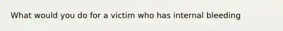 What would you do for a victim who has internal bleeding