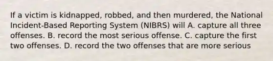 If a victim is kidnapped, robbed, and then murdered, the National Incident-Based Reporting System (NIBRS) will A. capture all three offenses. B. record the most serious offense. C. capture the first two offenses. D. record the two offenses that are more serious