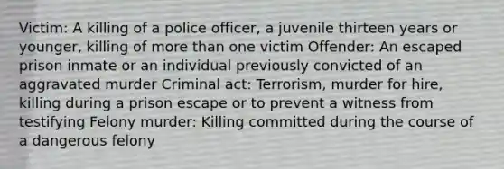 Victim: A killing of a police officer, a juvenile thirteen years or younger, killing of more than one victim Offender: An escaped prison inmate or an individual previously convicted of an aggravated murder Criminal act: Terrorism, murder for hire, killing during a prison escape or to prevent a witness from testifying Felony murder: Killing committed during the course of a dangerous felony