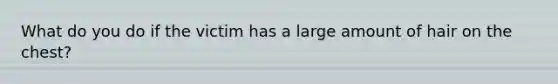 What do you do if the victim has a large amount of hair on the chest?