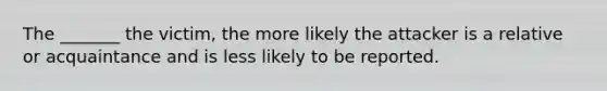 The _______ the victim, the more likely the attacker is a relative or acquaintance and is less likely to be reported.