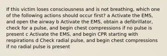 If this victim loses consciousness and is not breathing, which one of the following actions should occur first? a Activate the EMS, and open the airway b Activate the EMS, obtain a defibrillator, check for a pulse, and begin chest compressions if no pulse is present c Activate the EMS, and begin CPR starting with respirations d Check radial pulse, and begin chest compressions if no radial pulse is present