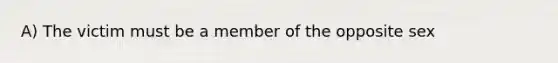 A) The victim must be a member of the opposite sex