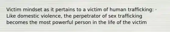 Victim mindset as it pertains to a victim of human trafficking: · Like domestic violence, the perpetrator of sex trafficking becomes the most powerful person in the life of the victim