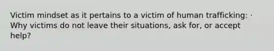 Victim mindset as it pertains to a victim of human trafficking: · Why victims do not leave their situations, ask for, or accept help?