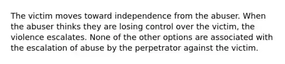 The victim moves toward independence from the abuser. When the abuser thinks they are losing control over the victim, the violence escalates. None of the other options are associated with the escalation of abuse by the perpetrator against the victim.