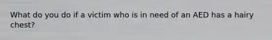 What do you do if a victim who is in need of an AED has a hairy chest?