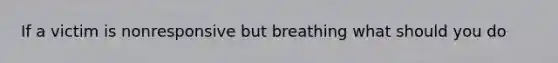 If a victim is nonresponsive but breathing what should you do