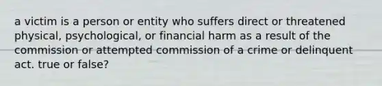 a victim is a person or entity who suffers direct or threatened physical, psychological, or financial harm as a result of the commission or attempted commission of a crime or delinquent act. true or false?