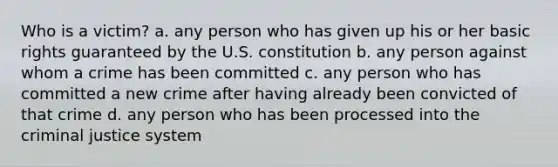 Who is a victim? a. any person who has given up his or her basic rights guaranteed by the U.S. constitution b. any person against whom a crime has been committed c. any person who has committed a new crime after having already been convicted of that crime d. any person who has been processed into the criminal justice system