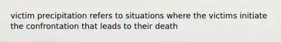 victim precipitation refers to situations where the victims initiate the confrontation that leads to their death