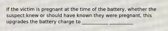 If the victim is pregnant at the time of the battery, whether the suspect knew or should have known they were pregnant, this upgrades the battery charge to ___________ __________