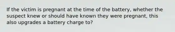 If the victim is pregnant at the time of the battery, whether the suspect knew or should have known they were pregnant, this also upgrades a battery charge to?