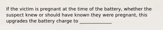 If the victim is pregnant at the time of the battery, whether the suspect knew or should have known they were pregnant, this upgrades the battery charge to ______________