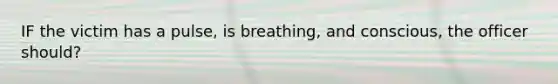 IF the victim has a pulse, is breathing, and conscious, the officer should?