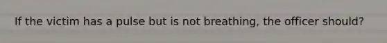 If the victim has a pulse but is not breathing, the officer should?