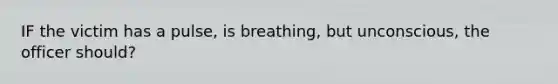 IF the victim has a pulse, is breathing, but unconscious, the officer should?