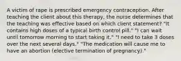 A victim of rape is prescribed emergency contraception. After teaching the client about this therapy, the nurse determines that the teaching was effective based on which client statement? "It contains high doses of a typical birth control pill." "I can wait until tomorrow morning to start taking it." "I need to take 3 doses over the next several days." "The medication will cause me to have an abortion (elective termination of pregnancy)."