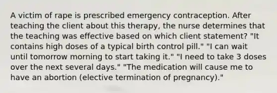 A victim of rape is prescribed emergency contraception. After teaching the client about this therapy, the nurse determines that the teaching was effective based on which client statement? "It contains high doses of a typical birth control pill." "I can wait until tomorrow morning to start taking it." "I need to take 3 doses over the next several days." "The medication will cause me to have an abortion (elective termination of pregnancy)."