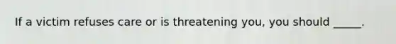 If a victim refuses care or is threatening you, you should _____.