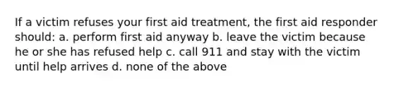 If a victim refuses your first aid treatment, the first aid responder should: a. perform first aid anyway b. leave the victim because he or she has refused help c. call 911 and stay with the victim until help arrives d. none of the above