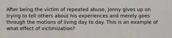 After being the victim of repeated abuse, Jonny gives up on trying to tell others about his experiences and merely goes through the motions of living day to day. This is an example of what effect of victimization?