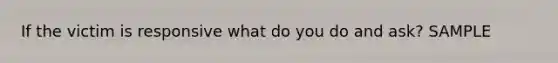 If the victim is responsive what do you do and ask? SAMPLE