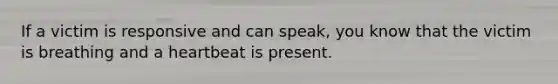 If a victim is responsive and can speak, you know that the victim is breathing and a heartbeat is present.