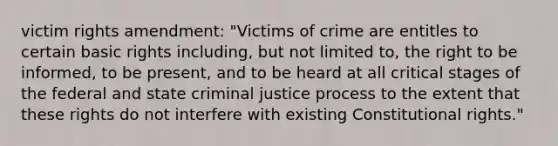 victim rights amendment: "Victims of crime are entitles to certain basic rights including, but not limited to, the right to be informed, to be present, and to be heard at all critical stages of the federal and state criminal justice process to the extent that these rights do not interfere with existing Constitutional rights."