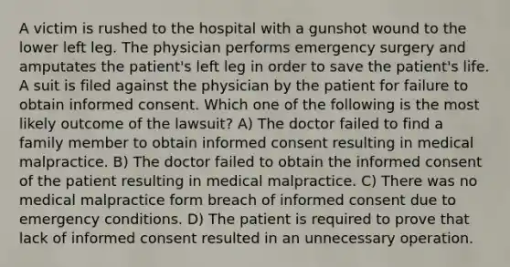 A victim is rushed to the hospital with a gunshot wound to the lower left leg. The physician performs emergency surgery and amputates the patient's left leg in order to save the patient's life. A suit is filed against the physician by the patient for failure to obtain informed consent. Which one of the following is the most likely outcome of the lawsuit? A) The doctor failed to find a family member to obtain informed consent resulting in medical malpractice. B) The doctor failed to obtain the informed consent of the patient resulting in medical malpractice. C) There was no medical malpractice form breach of informed consent due to emergency conditions. D) The patient is required to prove that lack of informed consent resulted in an unnecessary operation.