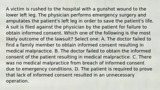 A victim is rushed to the hospital with a gunshot wound to the lower left leg. The physician performs emergency surgery and amputates the patient's left leg in order to save the patient's life. A suit is filed against the physician by the patient for failure to obtain informed consent. Which one of the following is the most likely outcome of the lawsuit? Select one: A. The doctor failed to find a family member to obtain informed consent resulting in medical malpractice. B. The doctor failed to obtain the informed consent of the patient resulting in medical malpractice. C. There was no medical malpractice from breach of informed consent due to emergency conditions. D. The patient is required to prove that lack of informed consent resulted in an unnecessary operation.