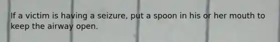 If a victim is having a seizure, put a spoon in his or her mouth to keep the airway open.