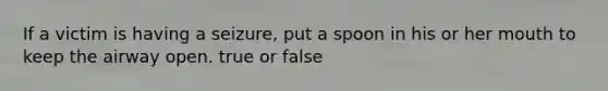 If a victim is having a seizure, put a spoon in his or her mouth to keep the airway open. true or false